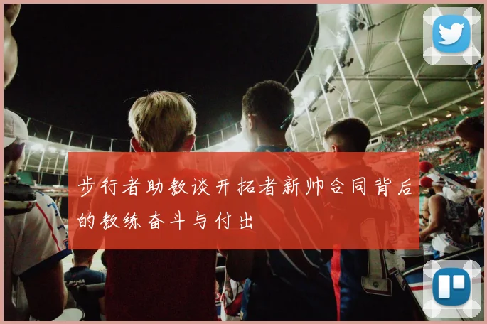 步行者助教谈开拓者新帅合同背后的教练奋斗与付出