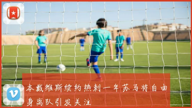 本戴维斯续约热刺一年苏马将自由身离队引发关注