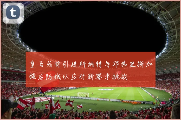 皇马或将引进科纳特与邓弗里斯加强后防线以应对新赛季挑战