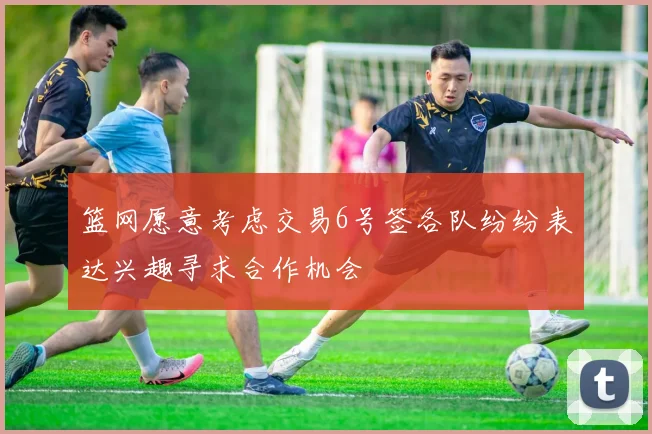 篮网愿意考虑交易6号签各队纷纷表达兴趣寻求合作机会