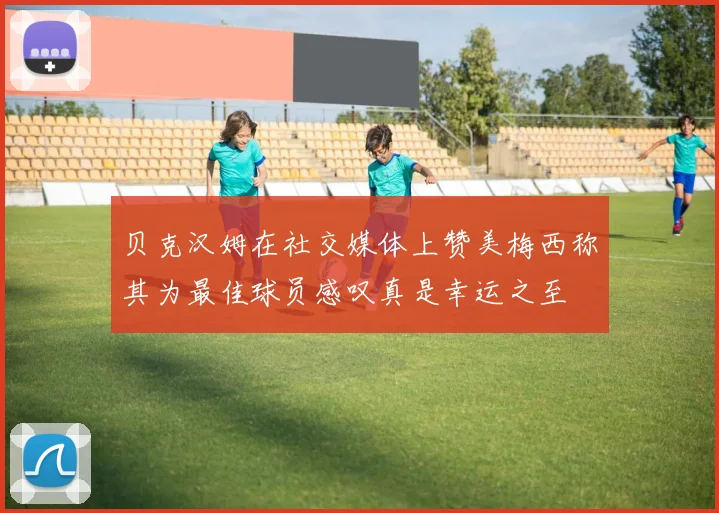 贝克汉姆在社交媒体上赞美梅西称其为最佳球员感叹真是幸运之至