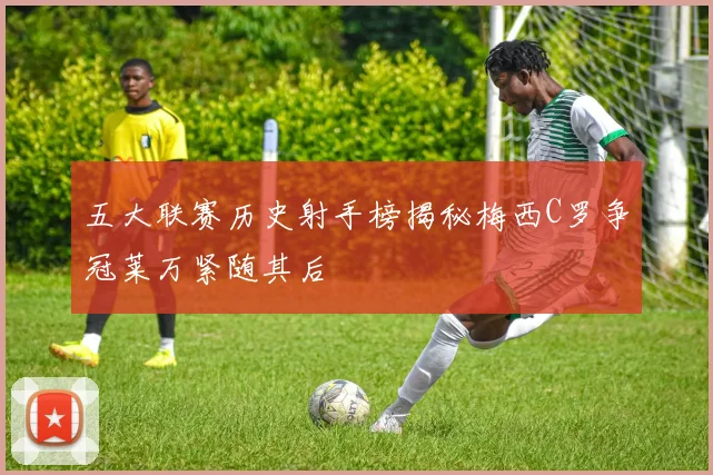 五大联赛历史射手榜揭秘梅西C罗争冠莱万紧随其后