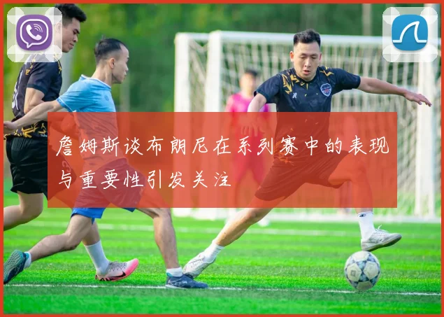 詹姆斯谈布朗尼在系列赛中的表现与重要性引发关注