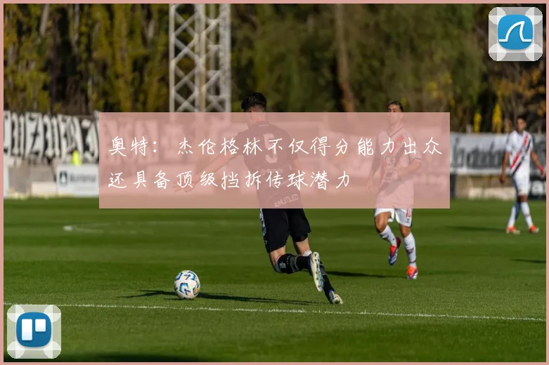 奥特：杰伦格林不仅得分能力出众还具备顶级挡拆传球潜力