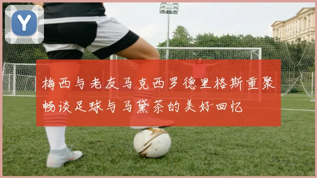 梅西与老友马克西罗德里格斯重聚畅谈足球与马黛茶的美好回忆