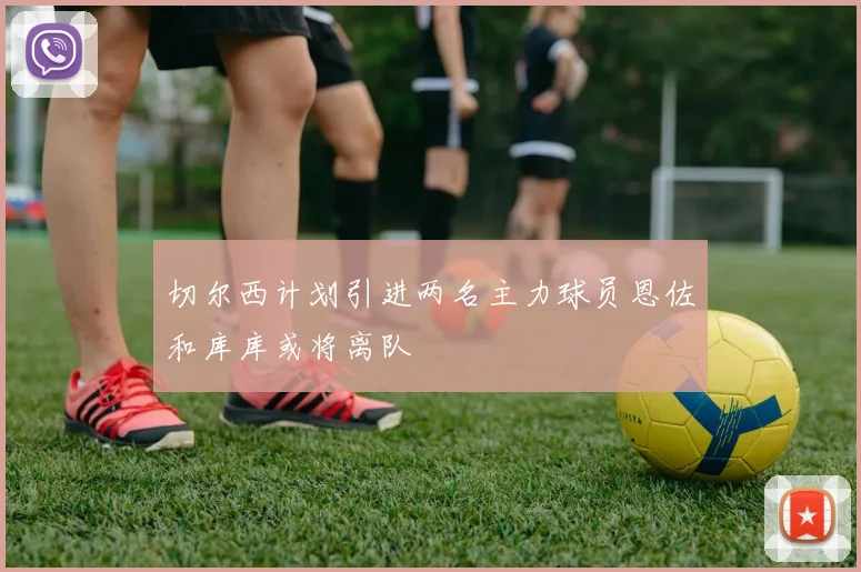 切尔西计划引进两名主力球员恩佐和库库或将离队