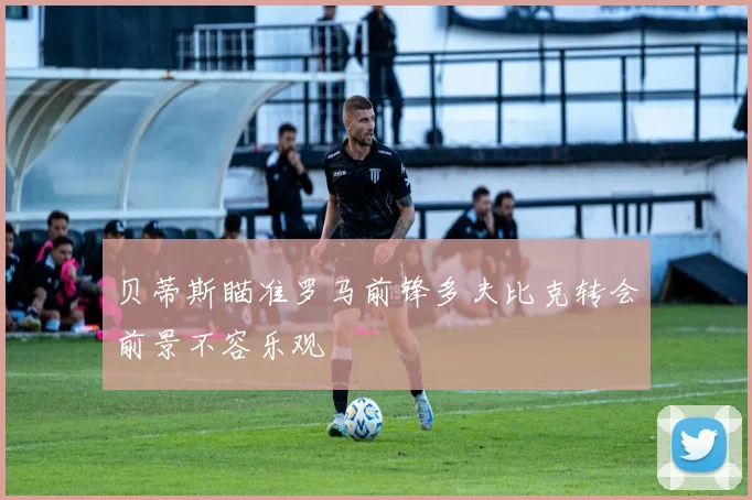 贝蒂斯瞄准罗马前锋多夫比克转会前景不容乐观