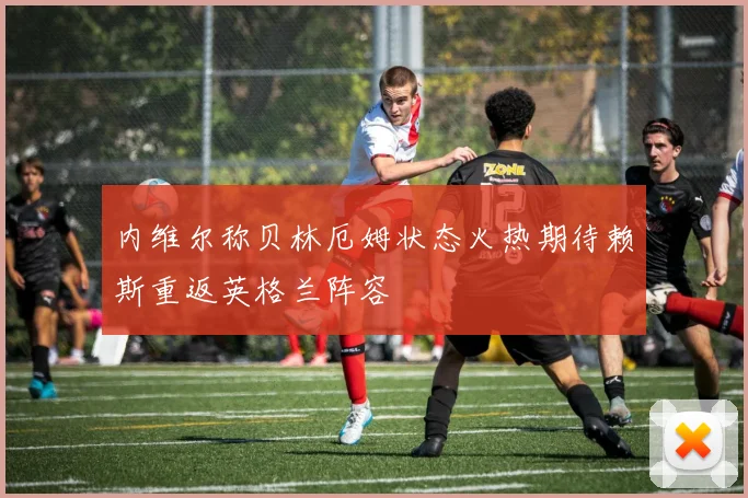 内维尔称贝林厄姆状态火热期待赖斯重返英格兰阵容