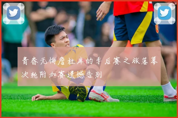 青春无悔詹杜库的季后赛之旅落幕次轮附加赛遗憾告别