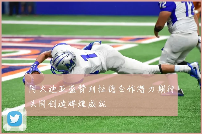 阿夫迪亚盛赞利拉德合作潜力期待共同创造辉煌成就