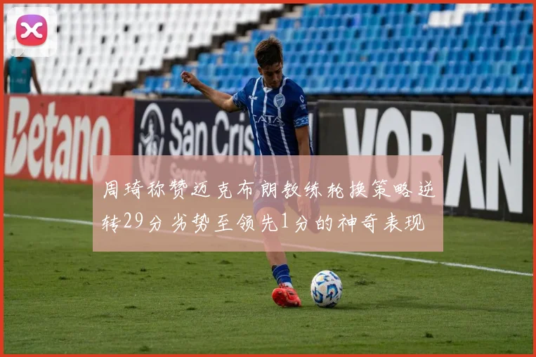 周琦称赞迈克布朗教练轮换策略逆转29分劣势至领先1分的神奇表现