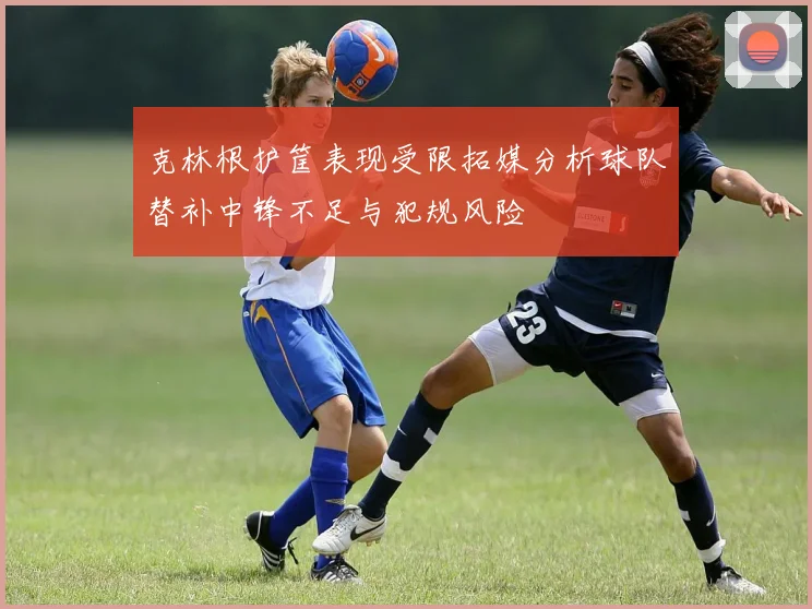 克林根护筐表现受限拓媒分析球队替补中锋不足与犯规风险
