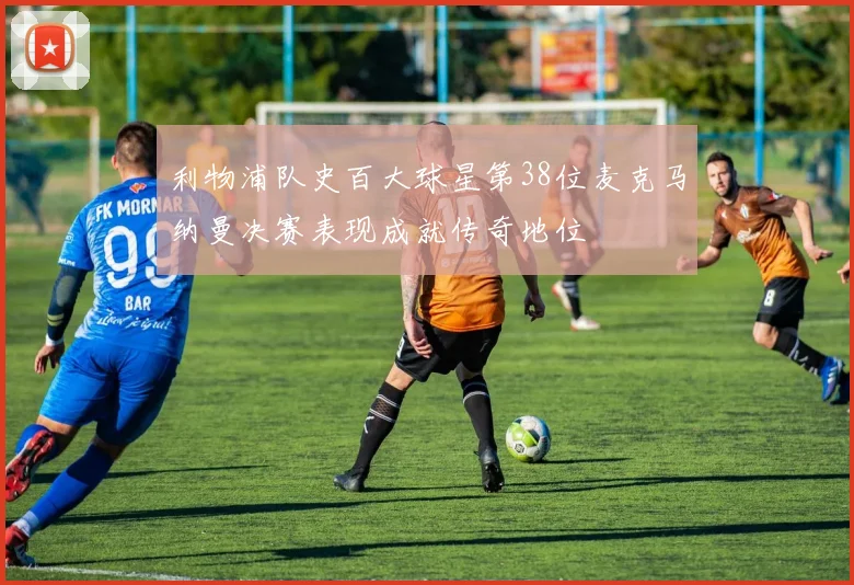 利物浦队史百大球星第38位麦克马纳曼决赛表现成就传奇地位