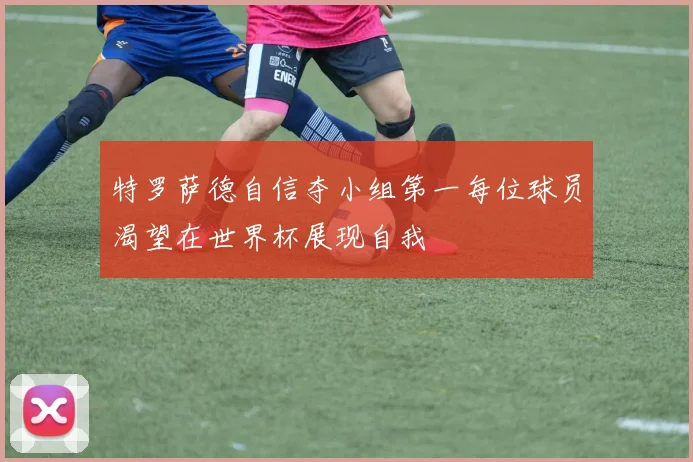 特罗萨德自信夺小组第一每位球员渴望在世界杯展现自我