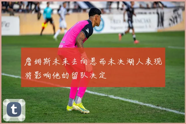 詹姆斯未来去向悬而未决湖人表现将影响他的留队决定